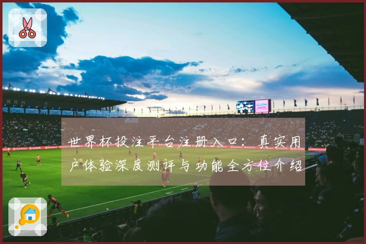世界杯投注平台注册入口：真实用户体验深度测评与功能全方位介绍